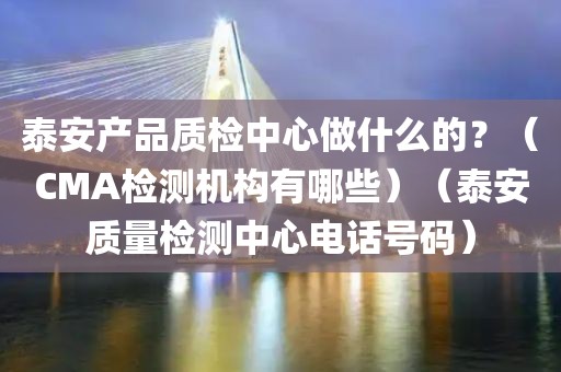 泰安产品质检中心做什么的？（CMA检测机构有哪些）（泰安质量检测中心电话号码）