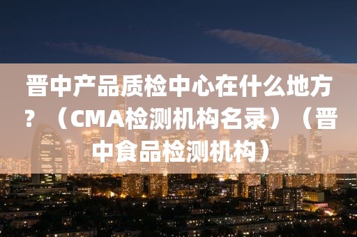 晋中产品质检中心在什么地方？（CMA检测机构名录）（晋中食品检测机构）