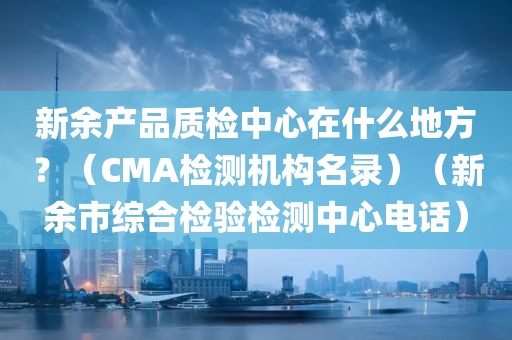 新余产品质检中心在什么地方？（CMA检测机构名录）（新余市综合检验检测中心电话）