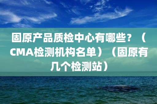 固原产品质检中心有哪些？（CMA检测机构名单）（固原有几个检测站）