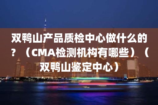 双鸭山产品质检中心做什么的？（CMA检测机构有哪些）（双鸭山鉴定中心）